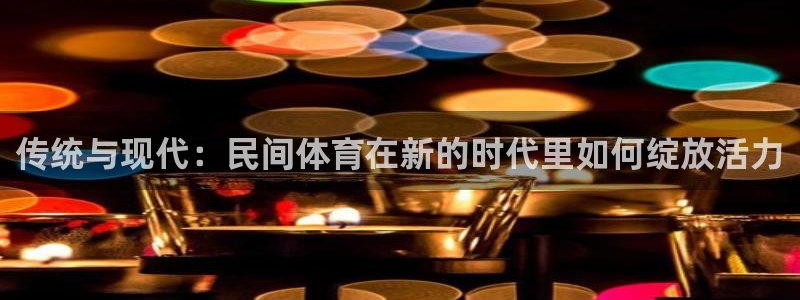77体育app下载官网：传统与现代：民间体育在新的时代里如何绽放活力