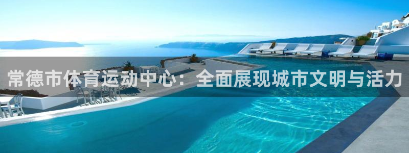 77体育官网：常德市体育运动中心：全面展现城市文明与活力