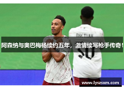 阿森纳与奥巴梅杨续约五年，激情续写枪手传奇！